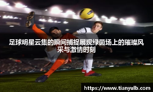 足球明星云集的瞬间捕捉展现绿茵场上的璀璨风采与激情时刻